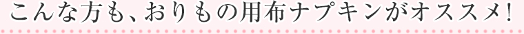 こんな方も、おりもの用布ナプキンがオススメ!