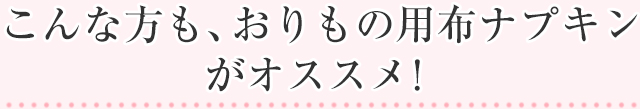 こんな方も、おりもの用布ナプキンがオススメ!