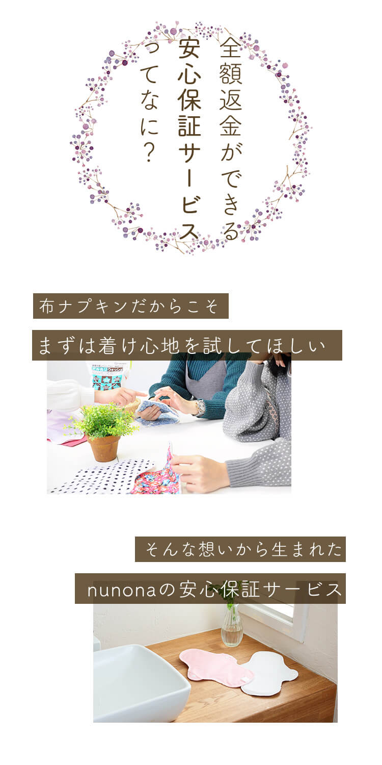 布ナプキンをお試しして、もしもお肌に合わない場合は商品発送から30日以内に、nunonaカスタマーサポートまでメールまたはお電話にてご連絡ください。返品と返金手続きについてご案内いたします。